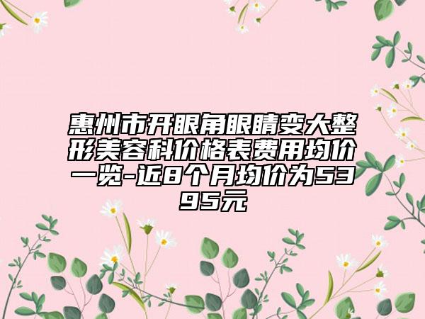 惠州市開(kāi)眼角眼睛變大整形美容科價(jià)格表費(fèi)用均價(jià)一覽-近8個(gè)月均價(jià)為5395元