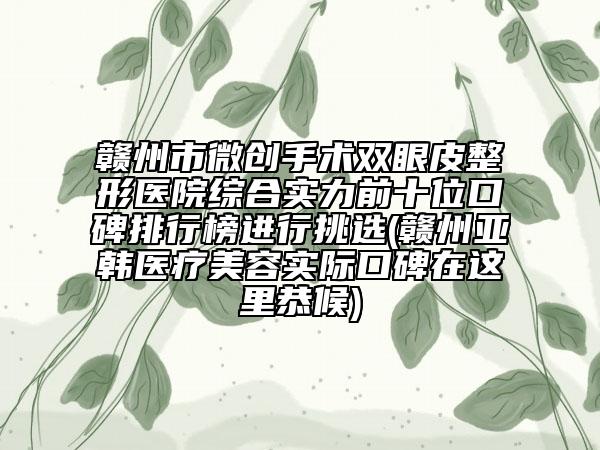 贛州市微創(chuàng)手術(shù)雙眼皮整形醫(yī)院綜合實力前十位口碑排行榜進行挑選(贛州亞韓醫(yī)療美容實際口碑在這里恭候)
