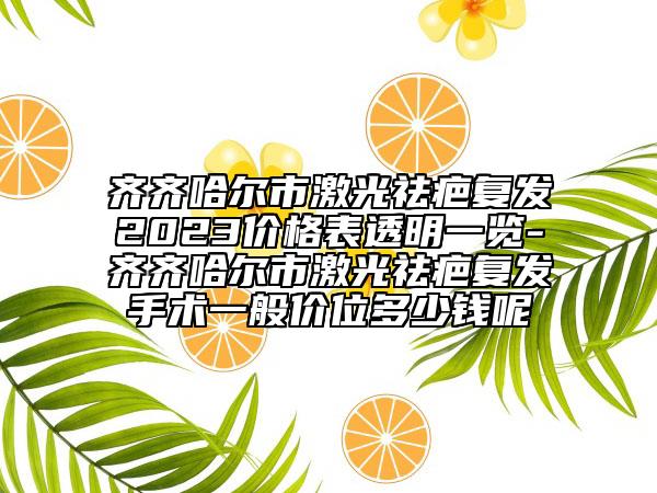 齊齊哈爾市激光祛疤復(fù)發(fā)2023價(jià)格表透明一覽-齊齊哈爾市激光祛疤復(fù)發(fā)手術(shù)一般價(jià)位多少錢呢