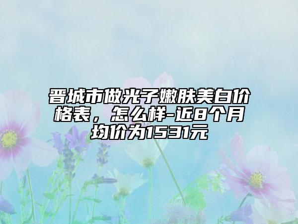 晉城市做光子嫩膚美白價格表，怎么樣-近8個月均價為1531元