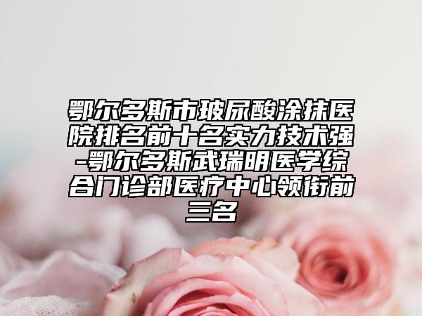 鄂爾多斯市玻尿酸涂抹醫(yī)院排名前十名實(shí)力技術(shù)強(qiáng)-鄂爾多斯武瑞明醫(yī)學(xué)綜合門診部醫(yī)療中心領(lǐng)銜前三名