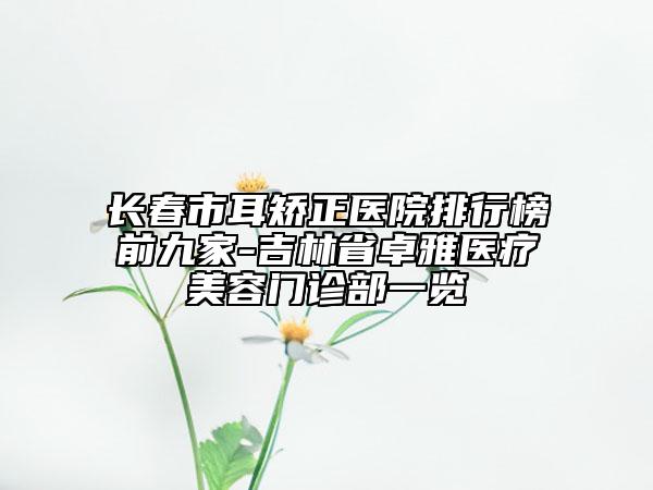 長春市耳矯正醫(yī)院排行榜前九家-吉林省卓雅醫(yī)療美容門診部一覽