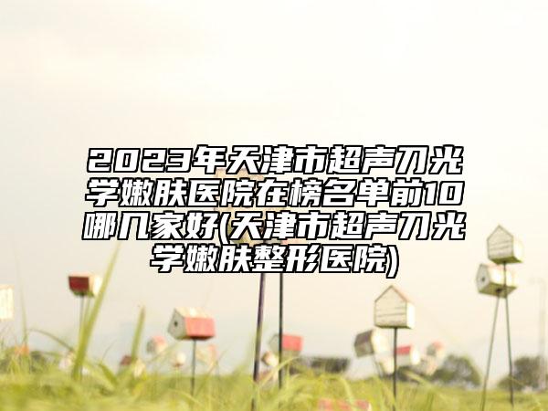 2023年天津市超聲刀光學嫩膚醫(yī)院在榜名單前10哪幾家好(天津市超聲刀光學嫩膚整形醫(yī)院)