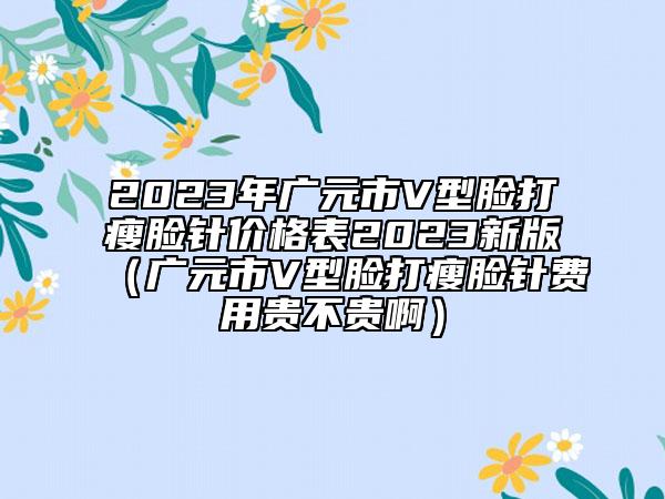 2023年廣元市V型臉打瘦臉針價格表2023新版（廣元市V型臉打瘦臉針費用貴不貴啊）
