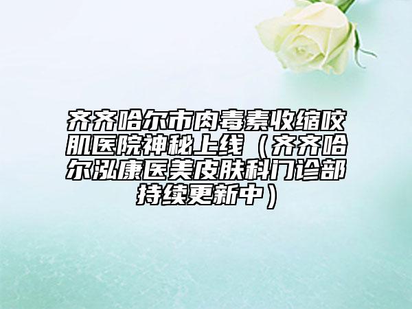 齊齊哈爾市肉毒素收縮咬肌醫(yī)院神秘上線（齊齊哈爾泓康醫(yī)美皮膚科門診部持續(xù)更新中）