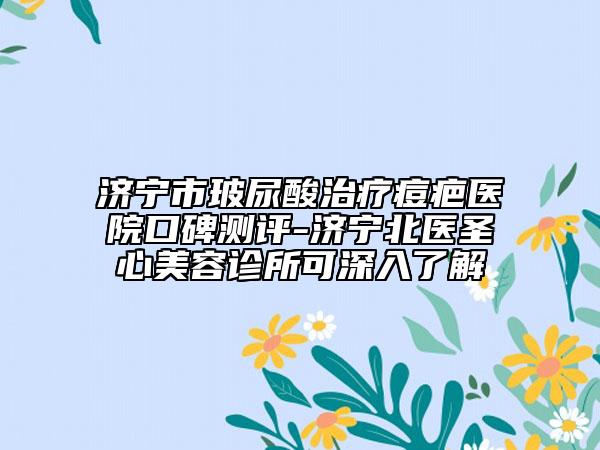 濟寧市玻尿酸治療痘疤醫(yī)院口碑測評-濟寧北醫(yī)圣心美容診所可深入了解