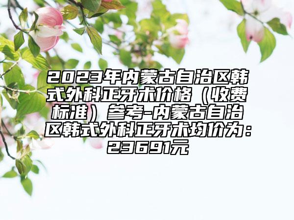 2023年內(nèi)蒙古自治區(qū)韓式外科正牙術(shù)價格（收費(fèi)標(biāo)準(zhǔn)）參考-內(nèi)蒙古自治區(qū)韓式外科正牙術(shù)均價為：23691元