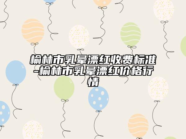 榆林市乳暈漂紅收費(fèi)標(biāo)準(zhǔn)-榆林市乳暈漂紅價(jià)格行情