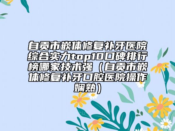 自貢市嵌體修復補牙醫(yī)院綜合實力top10口碑排行榜哪家技術強（自貢市嵌體修復補牙口腔醫(yī)院操作嫻熟）