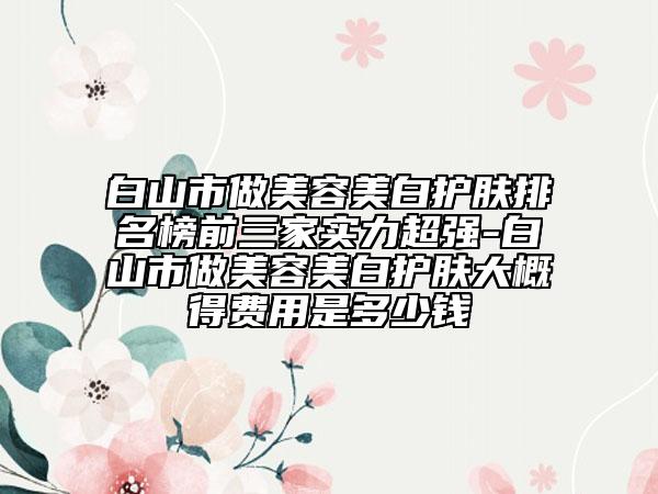 白山市做美容美白護(hù)膚排名榜前三家實力超強(qiáng)-白山市做美容美白護(hù)膚大概得費用是多少錢