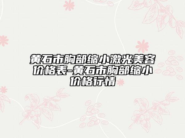 黃石市胸部縮小激光美容價格表-黃石市胸部縮小價格行情