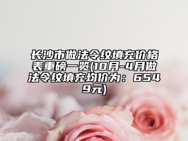 長(zhǎng)沙市做法令紋填充價(jià)格表重磅一覽(10月-4月做法令紋填充均價(jià)為：6549元)