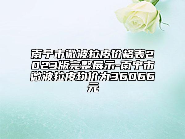 南寧市微波拉皮價格表2023版完整展示-南寧市微波拉皮均價為36066元