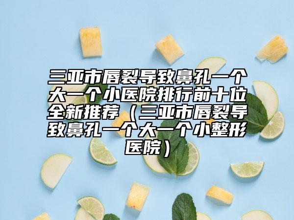 三亞市唇裂導(dǎo)致鼻孔一個(gè)大一個(gè)小醫(yī)院排行前十位全新推薦（三亞市唇裂導(dǎo)致鼻孔一個(gè)大一個(gè)小整形醫(yī)院）