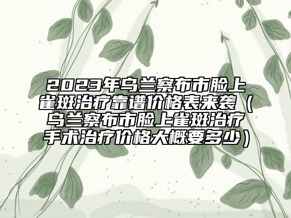 2023年烏蘭察布市臉上雀斑治療靠譜價格表來襲（烏蘭察布市臉上雀斑治療手術治療價格大概要多少）