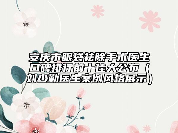 安慶市眼袋祛除手術醫(yī)生口碑排行前十佳大公布（劉少勤醫(yī)生案例風格展示）