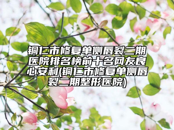 銅仁市修復(fù)單側(cè)唇裂二期醫(yī)院排名榜前十名網(wǎng)友良心安利(銅仁市修復(fù)單側(cè)唇裂二期整形醫(yī)院)