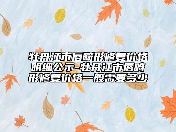 牡丹江市唇畸形修復(fù)價(jià)格明細(xì)公示-牡丹江市唇畸形修復(fù)價(jià)格一般需要多少