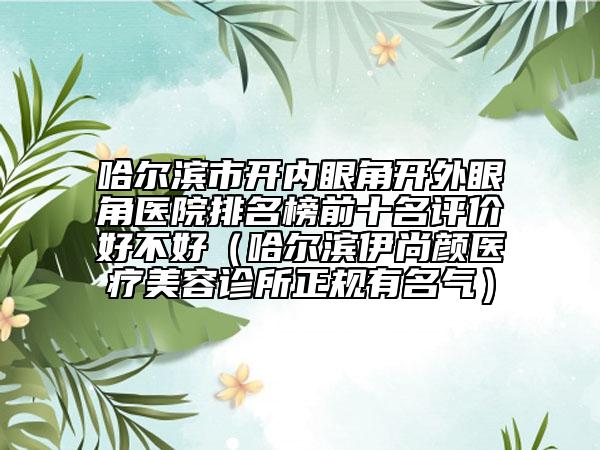 哈爾濱市開(kāi)內(nèi)眼角開(kāi)外眼角醫(yī)院排名榜前十名評(píng)價(jià)好不好（哈爾濱伊尚顏醫(yī)療美容診所正規(guī)有名氣）