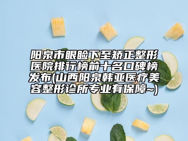 陽泉市眼瞼下至矯正整形醫(yī)院排行榜前十名口碑榜發(fā)布(山西陽泉韓亞醫(yī)療美容整形診所專業(yè)有保障~)