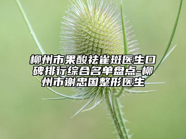 柳州市果酸祛雀斑醫(yī)生口碑排行綜合名單盤點(diǎn)-柳州市謝忠國(guó)整形醫(yī)生