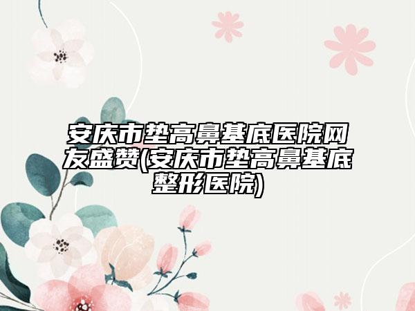 安慶市墊高鼻基底醫(yī)院網(wǎng)友盛贊(安慶市墊高鼻基底整形醫(yī)院)