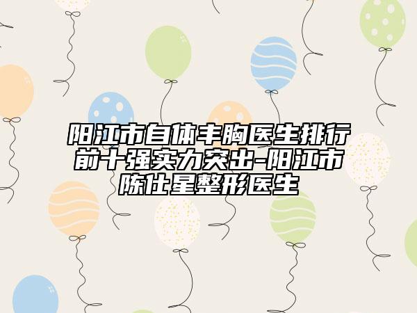 陽江市自體豐胸醫(yī)生排行前十強實力突出-陽江市陳仕星整形醫(yī)生