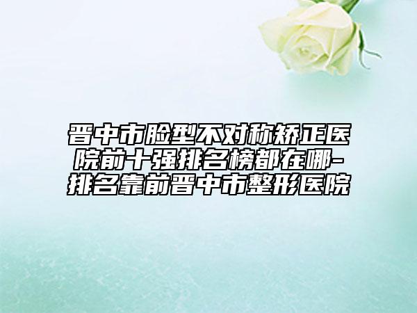 晉中市臉型不對稱矯正醫(yī)院前十強排名榜都在哪-排名靠前晉中市整形醫(yī)院