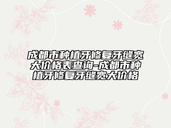 成都市種植牙修復牙縫寬大價格表查詢-成都市種植牙修復牙縫寬大價格