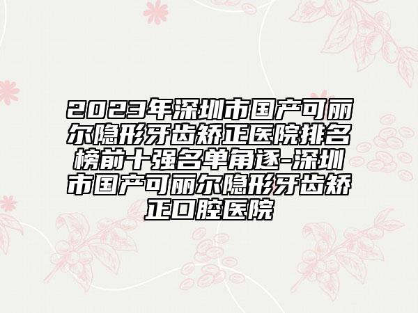 2023年深圳市國產(chǎn)可麗爾隱形牙齒矯正醫(yī)院排名榜前十強名單角逐-深圳市國產(chǎn)可麗爾隱形牙齒矯正口腔醫(yī)院