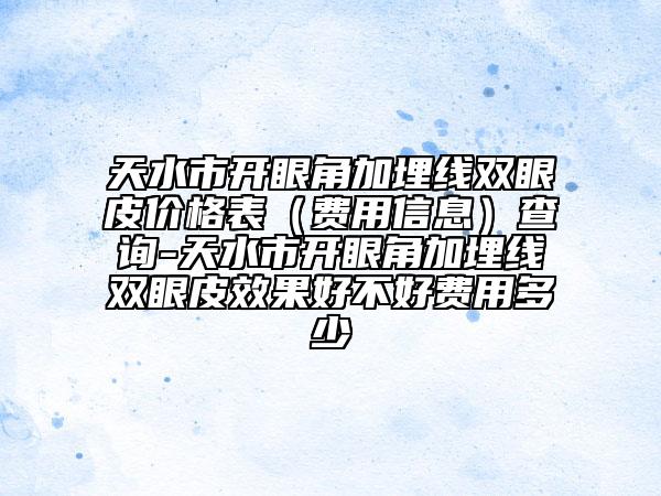 天水市開眼角加埋線雙眼皮價格表（費用信息）查詢-天水市開眼角加埋線雙眼皮效果好不好費用多少