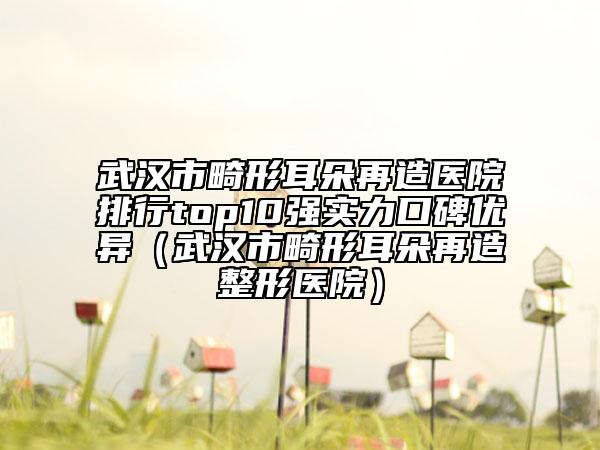 武漢市畸形耳朵再造醫(yī)院排行top10強實力口碑優(yōu)異（武漢市畸形耳朵再造整形醫(yī)院）
