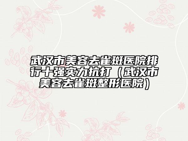 武漢市美容去雀斑醫(yī)院排行十強實力抗打（武漢市美容去雀斑整形醫(yī)院）