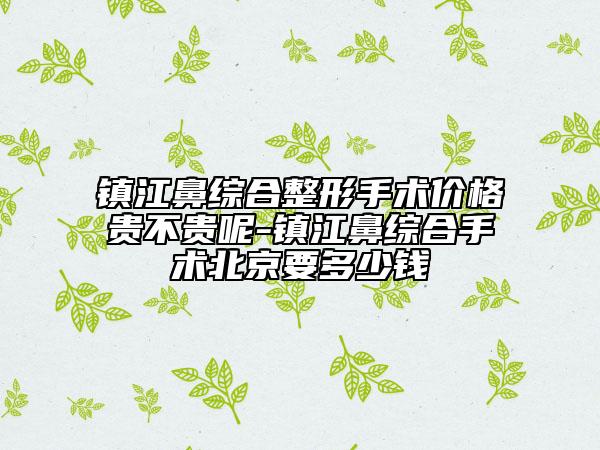 鎮(zhèn)江鼻綜合整形手術價格貴不貴呢-鎮(zhèn)江鼻綜合手術北京要多少錢