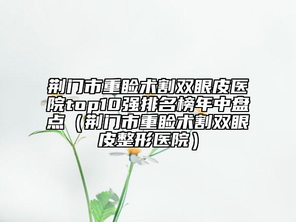 荊門市重瞼術(shù)割雙眼皮醫(yī)院top10強(qiáng)排名榜年中盤點(diǎn)（荊門市重瞼術(shù)割雙眼皮整形醫(yī)院）
