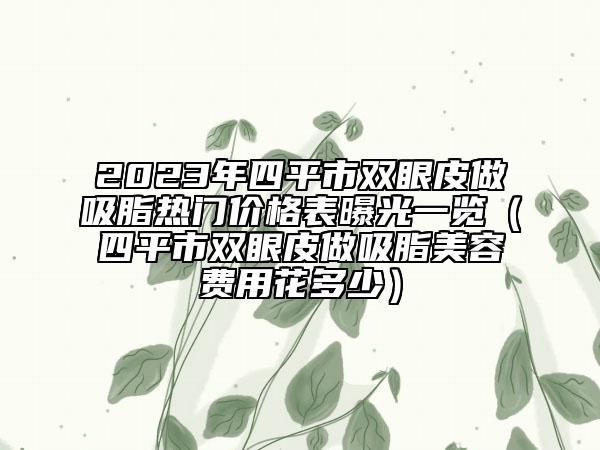 2023年四平市雙眼皮做吸脂熱門價(jià)格表曝光一覽（四平市雙眼皮做吸脂美容費(fèi)用花多少）
