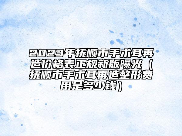 2023年撫順市手術(shù)耳再造價(jià)格表正規(guī)新版曝光（撫順市手術(shù)耳再造整形費(fèi)用是多少錢）