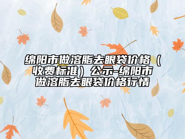 綿陽市做溶脂去眼袋價格（收費標準）公示-綿陽市做溶脂去眼袋價格行情