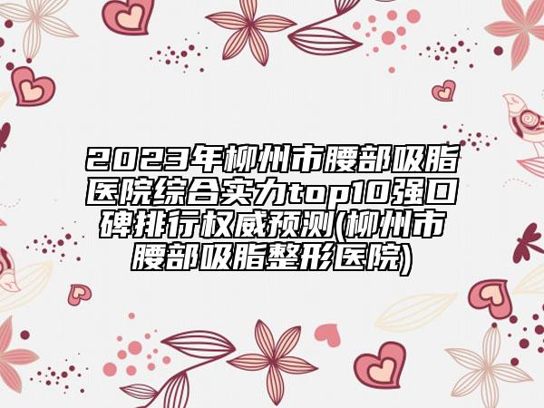 2023年柳州市腰部吸脂醫(yī)院綜合實(shí)力top10強(qiáng)口碑排行權(quán)威預(yù)測(cè)(柳州市腰部吸脂整形醫(yī)院)