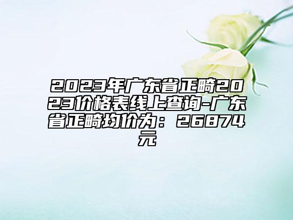 2023年廣東省正畸2023價格表線上查詢-廣東省正畸均價為：26874元