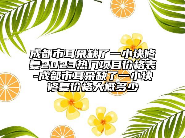 成都市耳朵缺了一小塊修復(fù)2023熱門項(xiàng)目價(jià)格表-成都市耳朵缺了一小塊修復(fù)價(jià)格大概多少