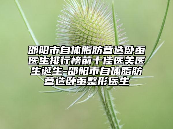 邵陽市自體脂肪營造臥蠶醫(yī)生排行榜前十佳醫(yī)美醫(yī)生誕生-邵陽市自體脂肪營造臥蠶整形醫(yī)生