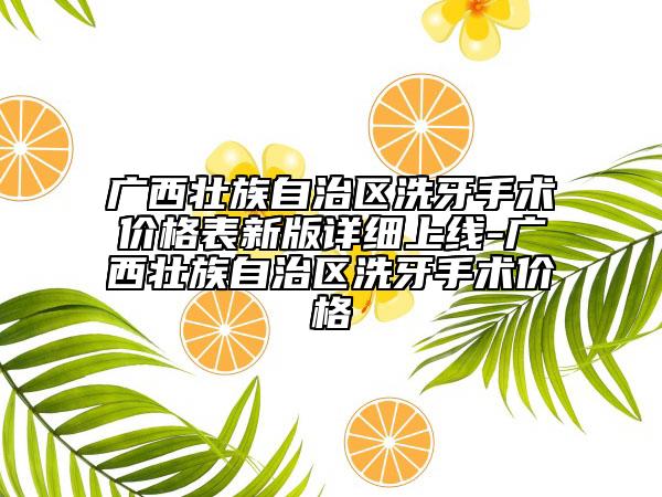 廣西壯族自治區(qū)洗牙手術(shù)價格表新版詳細(xì)上線-廣西壯族自治區(qū)洗牙手術(shù)價格