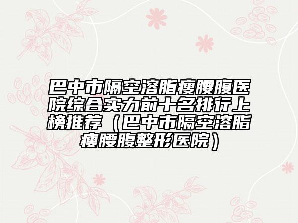 巴中市隔空溶脂瘦腰腹醫(yī)院綜合實(shí)力前十名排行上榜推薦（巴中市隔空溶脂瘦腰腹整形醫(yī)院）