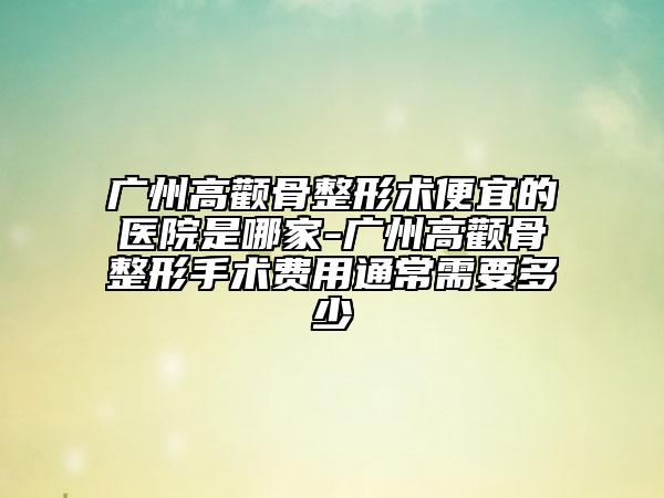 廣州高顴骨整形術(shù)便宜的醫(yī)院是哪家-廣州高顴骨整形手術(shù)費(fèi)用通常需要多少