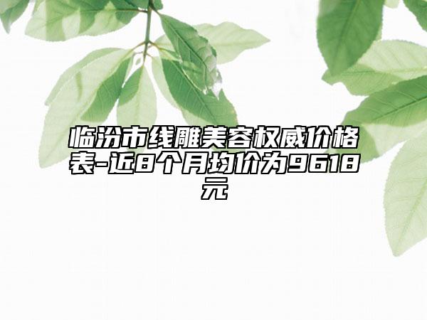 臨汾市線雕美容權(quán)威價格表-近8個月均價為9618元