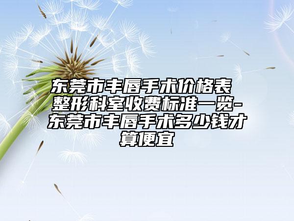 東莞市豐唇手術(shù)價格表 整形科室收費標準一覽-東莞市豐唇手術(shù)多少錢才算便宜