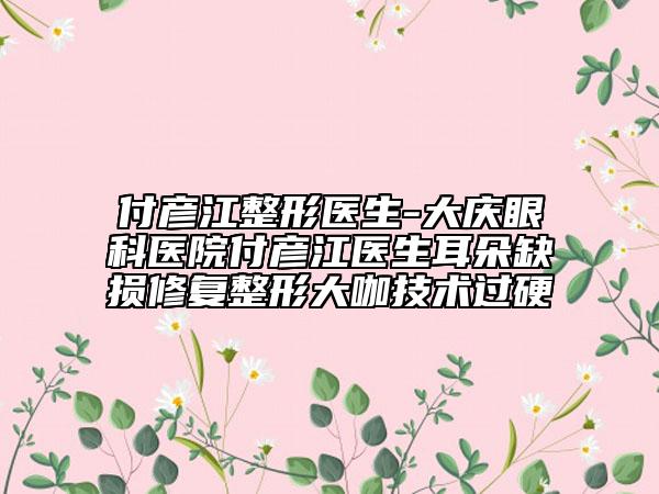 付彥江整形醫(yī)生-大慶眼科醫(yī)院付彥江醫(yī)生耳朵缺損修復(fù)整形大咖技術(shù)過(guò)硬