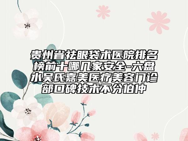 貴州省祛眼袋術(shù)醫(yī)院排名榜前十哪幾家安全-六盤水吳氏嘉美醫(yī)療美容門診部口碑技術(shù)不分伯仲