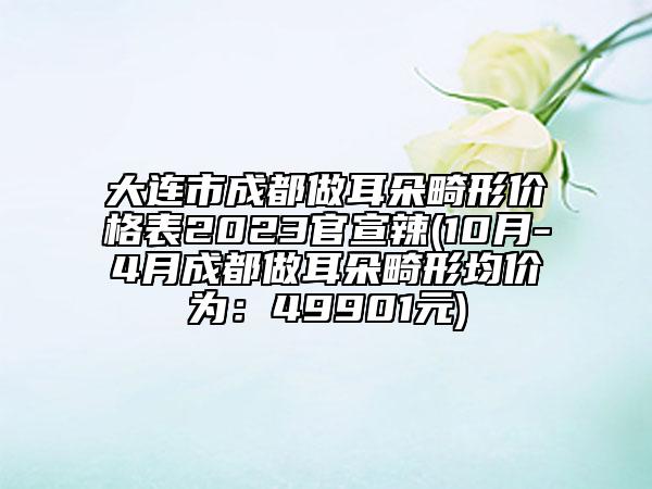 大連市成都做耳朵畸形價(jià)格表2023官宣辣(10月-4月成都做耳朵畸形均價(jià)為：49901元)